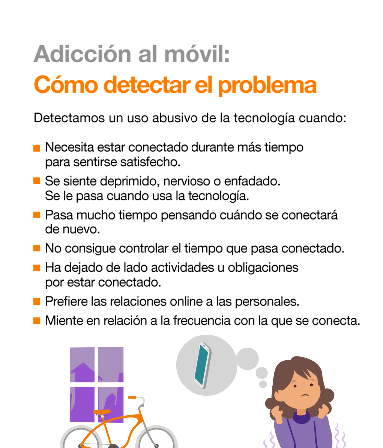 Detectamos un uso abusivo de la tecnología cuando: Necesita estar conectado durante más tiempo para sentirse satisfecho. Se siente deprimido, nervioso o enfadado. Se le pasa cuando usa la tecnología. Pasa mucho tiempo pensando cuándo se conectará de nuevo. No consigue controlar el tiempo que pasa conectado. Ha dejado de lado actividades u obligaciones por estar conectado. Prefiere las relaciones online a las personales. Miente en relación a la frecuencia con la que se conecta. La mayoría de los jóvenes pasan por este proceso abusivo. Aun así, realizar un seguimiento y transmitir la información necesaria evita riesgos mayores. Si el problema persiste, habría que consultar a un especialista. Cómo afrontar el problema: El menor ha instaurado un hábito abusivo de la tecnología y, ahora, tiene que desaprenderlo. No se trata de prohibírselo, sino de que aprenda a usarlo de forma controlada, sustituyendo los hábitos inadecuados por otros más positivos. Fijar metas y plantearle pequeños retos para que recupere el control sobre el tiempo de uso. Hacer una lista de pros y contras de no abusar de la tecnología. Educar en el uso de Internet como fuente de información y formación, no solo de diversión. Terapia familiar donde, entre otras cosas, se asuman los errores y se anime a la colaboración para la recuperación del menor.