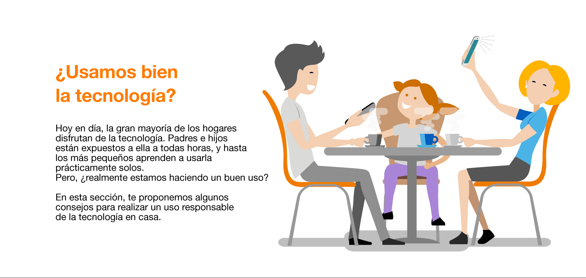 Hoy en día, la gran mayoría de los hogares disfrutan de la tecnología. Padres e hijos están expuestos a ella a todas horas, y hasta los más pequeños aprenden a usarla prácticamente solos. Pero, ¿realmente estamos haciendo un buen uso? En esta sección, te proponemos algunos consejos para realizar un uso responsable de la tecnología en casa