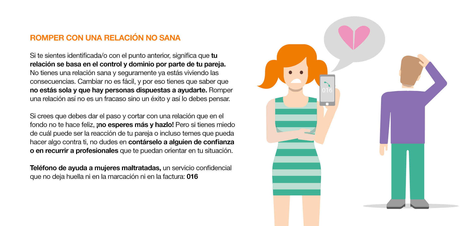 ¿Cómo actuar ante el Cybercontrol? ROMPER CON UNA RELACIÓN NO SANA Si te sientes identificada/o con el punto anterior, significa que tu relación se basa en el control y dominio por parte de tu pareja. No tienes una relación sana y seguramente ya estás viviendo las consecuencias. Cambiar no es fácil, y por eso tienes que saber que no estás sola y que hay personas dispuestas a ayudarte. Romper una relación así no es un fracaso sino un éxito y así lo debes pensar. Si crees que debes dar el paso y cortar con una relación que en el fondo no te hace feliz, ¡no esperes más y hazlo! Pero si tienes miedo de cuál puede ser la reacción de tu pareja o incluso temes que pueda hacer algo contra ti, no dudes en contárselo a alguien de confianza o en recurrir a profesionales que te puedan orientar en tu situación. Teléfono de ayuda a mujeres maltratadas, un servicio confidencial que no deja huella ni en la marcación ni en la factura: 016