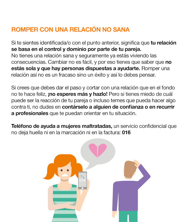 ¿Cómo actuar ante el Cybercontrol? ROMPER CON UNA RELACIÓN NO SANA Si te sientes identificada/o con el punto anterior, significa que tu relación se basa en el control y dominio por parte de tu pareja. No tienes una relación sana y seguramente ya estás viviendo las consecuencias. Cambiar no es fácil, y por eso tienes que saber que no estás sola y que hay personas dispuestas a ayudarte. Romper una relación así no es un fracaso sino un éxito y así lo debes pensar. Si crees que debes dar el paso y cortar con una relación que en el fondo no te hace feliz, ¡no esperes más y hazlo! Pero si tienes miedo de cuál puede ser la reacción de tu pareja o incluso temes que pueda hacer algo contra ti, no dudes en contárselo a alguien de confianza o en recurrir a profesionales que te puedan orientar en tu situación. Teléfono de ayuda a mujeres maltratadas, un servicio confidencial que no deja huella ni en la marcación ni en la factura: 016