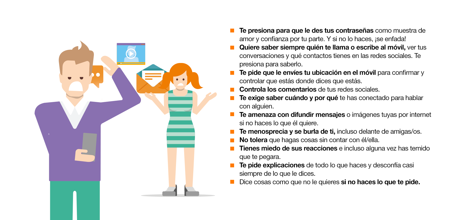 ¿Cómo identificar el Cybercontrol? Te presiona para que le des tus contraseñas como muestra de amor y confianza por tu parte. Y si no lo haces, ¡se enfada! Quiere saber siempre quién te llama o escribe al móvil, ver tus conversaciones y qué contactos tienes en las redes sociales. Te presiona para saberlo. Te pide que le envíes tu ubicación en el móvil para confirmar y controlar que estás donde dices que estás. Controla los comentarios de tus redes sociales. Te exige saber cuándo y por qué te has conectado para hablar con alguien. Te amenaza con difundir mensajes o imágenes tuyas por internet si no haces lo que él quiere.  Te menosprecia y se burla de ti, incluso delante de amigas/os. No tolera que hagas cosas sin contar con él/ella. Tienes miedo de sus reacciones e incluso alguna vez has temido que te pegara. Te pide explicaciones de todo lo que haces y desconfía casi siempre de lo que le dices. Dice cosas como que no le quieres si no haces lo que te pide.