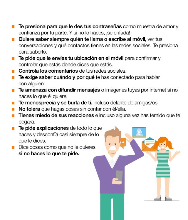 ¿Cómo identificar el Cybercontrol? Te presiona para que le des tus contraseñas como muestra de amor y confianza por tu parte. Y si no lo haces, ¡se enfada! Quiere saber siempre quién te llama o escribe al móvil, ver tus conversaciones y qué contactos tienes en las redes sociales. Te presiona para saberlo. Te pide que le envíes tu ubicación en el móvil para confirmar y controlar que estás donde dices que estás. Controla los comentarios de tus redes sociales. Te exige saber cuándo y por qué te has conectado para hablar con alguien. Te amenaza con difundir mensajes o imágenes tuyas por internet si no haces lo que él quiere.  Te menosprecia y se burla de ti, incluso delante de amigas/os. No tolera que hagas cosas sin contar con él/ella. Tienes miedo de sus reacciones e incluso alguna vez has temido que te pegara. Te pide explicaciones de todo lo que haces y desconfía casi siempre de lo que le dices. Dice cosas como que no le quieres si no haces lo que te pide.