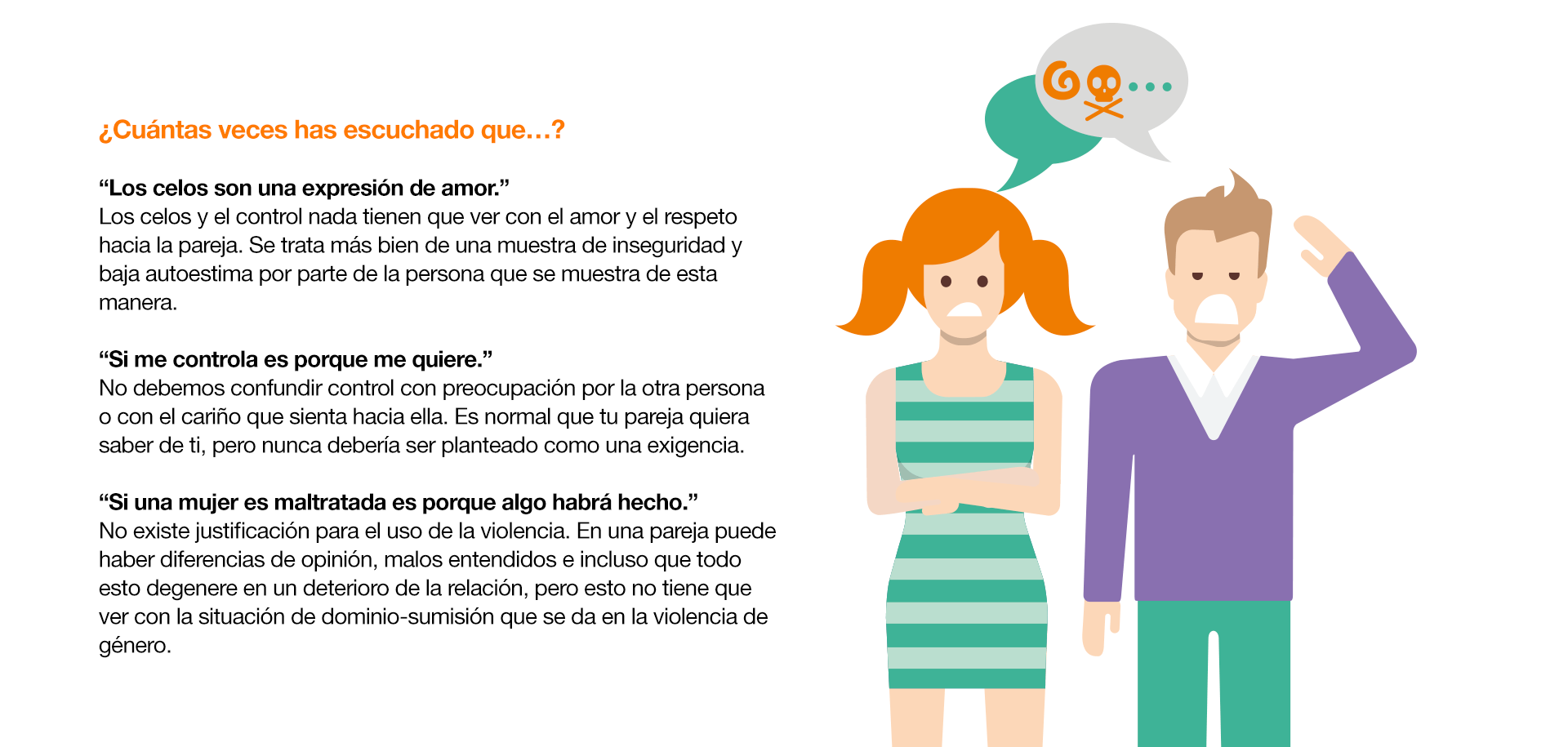 Las relaciones de pareja y sus mitos ¿Cuántas veces has escuchado que…? “Los celos son una expresión de amor.” Los celos y el control nada tienen que ver con el amor y el respeto hacia la pareja. Se trata más bien de una muestra de inseguridad y baja autoestima por parte de la persona que se muestra de esta manera. “Si me controla es porque me quiere.” No debemos confundir control con preocupación por la otra persona o con el cariño que sienta hacia ella. Es normal que tu pareja quiera saber de ti, pero nunca debería ser planteado como una exigencia. “Si una mujer es maltratada es porque algo habrá hecho.” No existe justificación para el uso de la violencia. En una pareja puede haber diferencias de opinión, malos entendidos e incluso que todo esto degenere en un deterioro de la relación, pero esto no tiene que ver con la situación de dominio-sumisión que se da en la violencia de género. “El amor lo puede todo y cambiará.” Es un error tolerar la violencia pensando que es temporal. “La violencia psicológica no es tan grave como la física.” Las humillaciones, las amenazas, las conductas degradantes, el acoso… constituyen una forma de violencia que causa un daño muy grave en la persona.  La dificultad que conlleva en muchos casos demostrar este daño, genera por sí misma un gran malestar en las mujeres que lo sufren. “La violencia de género es cosa de los adultos.” Los Centros de Atención a Mujeres Maltratadas advierten del aumento de casos de adolescentes víctimas de maltrato por parte de sus parejas.En definitiva, estas creencias equivocadas transmiten una idea totalmente errónea y contraria a las relaciones de pareja sanas que impedirán construir una relación sobre la base del respeto y la igualdad.