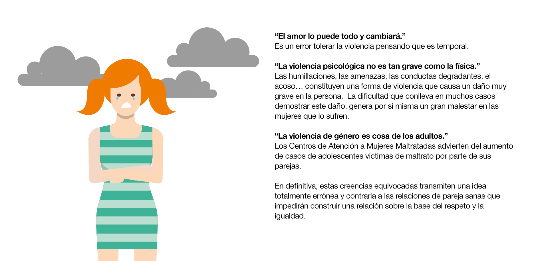 Las relaciones de pareja y sus mitos ¿Cuántas veces has escuchado que…? “Los celos son una expresión de amor.” Los celos y el control nada tienen que ver con el amor y el respeto hacia la pareja. Se trata más bien de una muestra de inseguridad y baja autoestima por parte de la persona que se muestra de esta manera. “Si me controla es porque me quiere.” No debemos confundir control con preocupación por la otra persona o con el cariño que sienta hacia ella. Es normal que tu pareja quiera saber de ti, pero nunca debería ser planteado como una exigencia. “Si una mujer es maltratada es porque algo habrá hecho.” No existe justificación para el uso de la violencia. En una pareja puede haber diferencias de opinión, malos entendidos e incluso que todo esto degenere en un deterioro de la relación, pero esto no tiene que ver con la situación de dominio-sumisión que se da en la violencia de género. “El amor lo puede todo y cambiará.” Es un error tolerar la violencia pensando que es temporal. “La violencia psicológica no es tan grave como la física.” Las humillaciones, las amenazas, las conductas degradantes, el acoso… constituyen una forma de violencia que causa un daño muy grave en la persona.  La dificultad que conlleva en muchos casos demostrar este daño, genera por sí misma un gran malestar en las mujeres que lo sufren. “La violencia de género es cosa de los adultos.” Los Centros de Atención a Mujeres Maltratadas advierten del aumento de casos de adolescentes víctimas de maltrato por parte de sus parejas.En definitiva, estas creencias equivocadas transmiten una idea totalmente errónea y contraria a las relaciones de pareja sanas que impedirán construir una relación sobre la base del respeto y la igualdad.