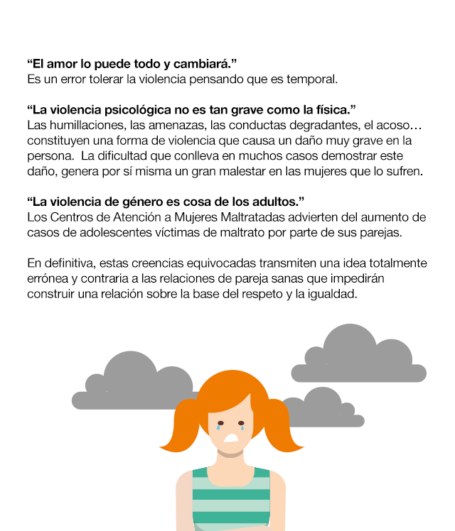 Las relaciones de pareja y sus mitos ¿Cuántas veces has escuchado que…? “Los celos son una expresión de amor.” Los celos y el control nada tienen que ver con el amor y el respeto hacia la pareja. Se trata más bien de una muestra de inseguridad y baja autoestima por parte de la persona que se muestra de esta manera. “Si me controla es porque me quiere.” No debemos confundir control con preocupación por la otra persona o con el cariño que sienta hacia ella. Es normal que tu pareja quiera saber de ti, pero nunca debería ser planteado como una exigencia. “Si una mujer es maltratada es porque algo habrá hecho.” No existe justificación para el uso de la violencia. En una pareja puede haber diferencias de opinión, malos entendidos e incluso que todo esto degenere en un deterioro de la relación, pero esto no tiene que ver con la situación de dominio-sumisión que se da en la violencia de género. “El amor lo puede todo y cambiará.” Es un error tolerar la violencia pensando que es temporal. “La violencia psicológica no es tan grave como la física.” Las humillaciones, las amenazas, las conductas degradantes, el acoso… constituyen una forma de violencia que causa un daño muy grave en la persona.  La dificultad que conlleva en muchos casos demostrar este daño, genera por sí misma un gran malestar en las mujeres que lo sufren. “La violencia de género es cosa de los adultos.” Los Centros de Atención a Mujeres Maltratadas advierten del aumento de casos de adolescentes víctimas de maltrato por parte de sus parejas.En definitiva, estas creencias equivocadas transmiten una idea totalmente errónea y contraria a las relaciones de pareja sanas que impedirán construir una relación sobre la base del respeto y la igualdad.