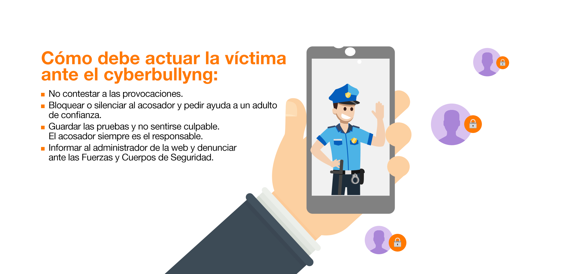 Síntomas o manifestaciones: Cambios físicos y emocionales. Manifestaciones frecuentes de dolencias (dolor de cabeza o estómago). Alteraciones del estado de ánimo. Momentos de tristeza y/o apatía e indiferencia. Síntomas de ansiedad y/o estrés. Comportamientos agresivos. Episodios de enuresis. Cambios de conducta/sociales: En sus actividades de ocio. En su relación con los adultos (dependencia inusual). Con la comida. Hábitos de sueño. Dejar de usar el ordenador y el teléfono. Vacaciones en los grupos de amigos. Autolesiones, amenazas o intentos de suicidio. Cambios en el contexto académico: Se ve involucrado en incidentes dentro de la escuela. Se reduce su capacidad de concentración y atención. Altibajos en el rendimiento escolar. Pérdida de interés en la escuela. Pérdida y/o deterioro de pertenencias físicas y lesiones. Cómo debe actuar la víctima ante el cyberbullying: No contestar a las provocaciones. Bloquear o silenciar al acosador y pedir ayuda a un adulto de confianza. Guardar las pruebas y no sentirse culpable. El acosador siempre es el responsable. Informar al administrador de la web y denunciar ante las Fuerzas y Cuerpos de Seguridad. Cómo afrontar el cyberbullying en el entorno familiar: Escuchar y dialogar con el menor. Preguntar sobre lo que está sucediendo, ayudar a expresar emociones y preocupaciones mostrando comprensión y atención. Reforzar la autoestima del menor y no culpabilizar. Reconocer su valentía y ayudarle a resolver la situación con dignidad y respeto. Actuar inmediatamente y trazar un plan. Proponer una solución y contar con el menor para llevarla a cabo, con el objetivo de salir reforzado y sentirse parte de la solución. Comunicar la situación al colegio. El importante que sea consciente y resuelva el problema junto con os padres, madres o tutores. Y, por supuesto, que procure y garantice la seguridad del menor. Denunciar y buscar la ayuda de expertos. Cuando la situación es grave, hay que denunciar ante la Fiscalía de Menores, Policía o Guardia Civil. Además, abogados, psicólogos, expertos en seguridad infantil… podrán mediar y ayudar al menor.