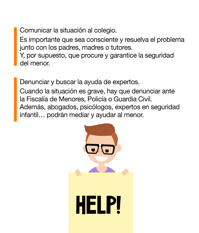 Síntomas o manifestaciones: Cambios físicos y emocionales. Manifestaciones frecuentes de dolencias (dolor de cabeza o estómago). Alteraciones del estado de ánimo. Momentos de tristeza y/o apatía e indiferencia. Síntomas de ansiedad y/o estrés. Comportamientos agresivos. Episodios de enuresis. Cambios de conducta/sociales: En sus actividades de ocio. En su relación con los adultos (dependencia inusual). Con la comida. Hábitos de sueño. Dejar de usar el ordenador y el teléfono. Vacaciones en los grupos de amigos. Autolesiones, amenazas o intentos de suicidio. Cambios en el contexto académico: Se ve involucrado en incidentes dentro de la escuela. Se reduce su capacidad de concentración y atención. Altibajos en el rendimiento escolar. Pérdida de interés en la escuela. Pérdida y/o deterioro de pertenencias físicas y lesiones. Cómo debe actuar la víctima ante el cyberbullying: No contestar a las provocaciones. Bloquear o silenciar al acosador y pedir ayuda a un adulto de confianza. Guardar las pruebas y no sentirse culpable. El acosador siempre es el responsable. Informar al administrador de la web y denunciar ante las Fuerzas y Cuerpos de Seguridad. Cómo afrontar el cyberbullying en el entorno familiar: Escuchar y dialogar con el menor. Preguntar sobre lo que está sucediendo, ayudar a expresar emociones y preocupaciones mostrando comprensión y atención. Reforzar la autoestima del menor y no culpabilizar. Reconocer su valentía y ayudarle a resolver la situación con dignidad y respeto. Actuar inmediatamente y trazar un plan. Proponer una solución y contar con el menor para llevarla a cabo, con el objetivo de salir reforzado y sentirse parte de la solución. Comunicar la situación al colegio. El importante que sea consciente y resuelva el problema junto con os padres, madres o tutores. Y, por supuesto, que procure y garantice la seguridad del menor. Denunciar y buscar la ayuda de expertos. Cuando la situación es grave, hay que denunciar ante la Fiscalía de Menores, Policía o Guardia Civil. Además, abogados, psicólogos, expertos en seguridad infantil… podrán mediar y ayudar al menor.