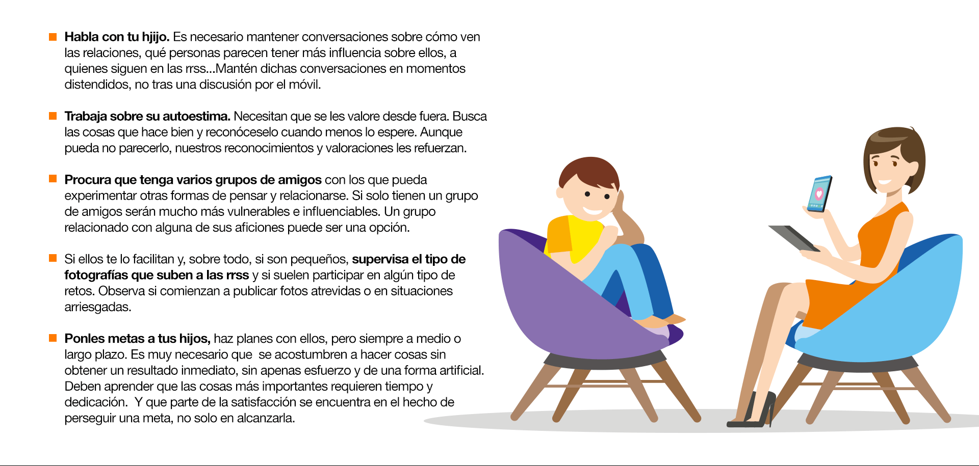 Habla con tu hjijo. Es necesario mantener conversaciones sobre cómo ven las relaciones, qué personas parecen tener más influencia sobre ellos, a quienes siguen en las rrss...Mantén dichas conversaciones en momentos distendidos, no tras una discusión por el móvil. Trabaja sobre su autoestima. Necesitan que se les valore desde fuera. Busca las cosas que hace bien y reconóceselo cuando menos lo espere. Aunque pueda no parecerlo, nuestros reconocimientos y valoraciones les refuerzan. Procura que tenga varios grupos de amigos con los que pueda experimentar otras formas de pensar y relacionarse. Si solo tienen un grupo de amigos serán mucho más vulnerables e influenciables. Un grupo relacionado con alguna de sus aficiones puede ser una opción. Si ellos te lo facilitan y, sobre todo, si son pequeños, supervisa el tipo de fotografías que suben a las rrss y si suelen participar en algún tipo de retos. Observa si comienzan a publicar fotos atrevidas o en situaciones arriesgadas. Ponles metas a tus hijos, haz planes con ellos, pero siempre a medio o largo plazo. Es muy necesario que  se acostumbren a hacer cosas sin obtener un resultado inmediato, sin apenas esfuerzo y de una forma artificial. Deben aprender que las cosas más importantes requieren tiempo y dedicación.  Y que parte de la satisfacción se encuentra en el hecho de perseguir una meta, no solo en alcanzarla.