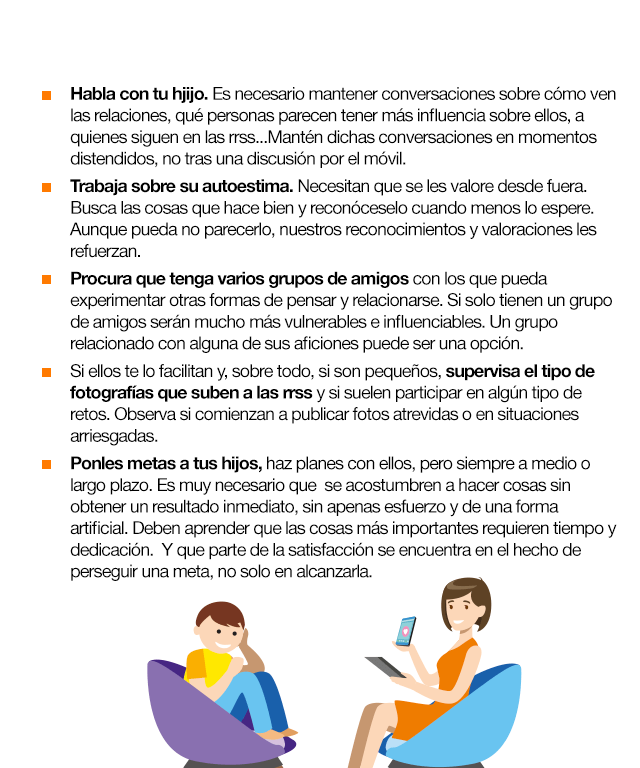 Habla con tu hjijo. Es necesario mantener conversaciones sobre cómo ven las relaciones, qué personas parecen tener más influencia sobre ellos, a quienes siguen en las rrss...Mantén dichas conversaciones en momentos distendidos, no tras una discusión por el móvil. Trabaja sobre su autoestima. Necesitan que se les valore desde fuera. Busca las cosas que hace bien y reconóceselo cuando menos lo espere. Aunque pueda no parecerlo, nuestros reconocimientos y valoraciones les refuerzan. Procura que tenga varios grupos de amigos con los que pueda experimentar otras formas de pensar y relacionarse. Si solo tienen un grupo de amigos serán mucho más vulnerables e influenciables. Un grupo relacionado con alguna de sus aficiones puede ser una opción. Si ellos te lo facilitan y, sobre todo, si son pequeños, supervisa el tipo de fotografías que suben a las rrss y si suelen participar en algún tipo de retos. Observa si comienzan a publicar fotos atrevidas o en situaciones arriesgadas. Ponles metas a tus hijos, haz planes con ellos, pero siempre a medio o largo plazo. Es muy necesario que  se acostumbren a hacer cosas sin obtener un resultado inmediato, sin apenas esfuerzo y de una forma artificial. Deben aprender que las cosas más importantes requieren tiempo y dedicación.  Y que parte de la satisfacción se encuentra en el hecho de perseguir una meta, no solo en alcanzarla.