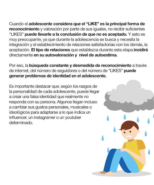 Cuando el adolescente considera que el “LIKE” es la principal forma de reconocimiento y valoración por parte de sus iguales, no recibir suficientes “LIKES” puede llevarle a la conclusión de que no es aceptado. Y esto es muy preocupante, ya que durante la adolescencia se busca y necesita la integración y el establecimiento de relaciones satisfactorias con los demás, la aceptación. El tipo de relaciones que establezca durante esta etapa incidirá directamente en su autovaloración y  nivel de autoestima. Por eso, la búsqueda constante y desmedida de reconocimiento a través de internet, del número de seguidores o del número de “LIKES” puede generar problemas de identidad en el adolescente. Es importante destacar que, según los rasgos de la personalidad de cada adolescente, puede llegar a crear una falsa identidad que realmente no responda con su persona. Algunos llegan incluso a cambiar sus gustos personales, musicales o ideológicos para adaptarse a lo que indica un influencer, un instagramer o un youtuber determinado. En relación con lo anterior, las diferencias entre un adolescente y otro conllevan a que, no todos reaccionen igual, ni sean capaces de correr los mismos riesgos,  y dependerá también de los modelos de conducta que estén asumiendo y de las cuestiones que en un momento dado sean más valoradas por el grupo. Algunos pueden llegar a plantearse acciones que entrañan verdadero peligro solo para aumentar su número de “LIKES”. Otro tema es la sobre estimulación. El riesgo menos visible, más silencioso, potente y duradero, que está ligado a otras pautas de conducta. La necesidad instaurada de recibir pequeños estímulos satisfactorios para encontrarse bien. Cada LIKE es una pequeña dosis que genera euforia. Las 24 horas siguientes a la publicación de una foto o vídeo están condicionadas por dicha sensación, que les lleva a consultar el número de “me gusta” cada pocos minutos, convirtiéndose en la última y primera acción del día. Hasta el punto de que, si una foto recibe pocos LIKE durante las primeras horas, lo más común es que sea retirada para evitar la mala imagen que dicha situación puede proyectar.