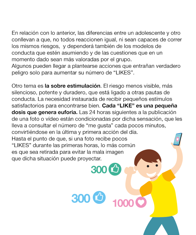 Cuando el adolescente considera que el “LIKE” es la principal forma de reconocimiento y valoración por parte de sus iguales, no recibir suficientes “LIKES” puede llevarle a la conclusión de que no es aceptado. Y esto es muy preocupante, ya que durante la adolescencia se busca y necesita la integración y el establecimiento de relaciones satisfactorias con los demás, la aceptación. El tipo de relaciones que establezca durante esta etapa incidirá directamente en su autovaloración y  nivel de autoestima. Por eso, la búsqueda constante y desmedida de reconocimiento a través de internet, del número de seguidores o del número de “LIKES” puede generar problemas de identidad en el adolescente. Es importante destacar que, según los rasgos de la personalidad de cada adolescente, puede llegar a crear una falsa identidad que realmente no responda con su persona. Algunos llegan incluso a cambiar sus gustos personales, musicales o ideológicos para adaptarse a lo que indica un influencer, un instagramer o un youtuber determinado. En relación con lo anterior, las diferencias entre un adolescente y otro conllevan a que, no todos reaccionen igual, ni sean capaces de correr los mismos riesgos,  y dependerá también de los modelos de conducta que estén asumiendo y de las cuestiones que en un momento dado sean más valoradas por el grupo. Algunos pueden llegar a plantearse acciones que entrañan verdadero peligro solo para aumentar su número de “LIKES”. Otro tema es la sobre estimulación. El riesgo menos visible, más silencioso, potente y duradero, que está ligado a otras pautas de conducta. La necesidad instaurada de recibir pequeños estímulos satisfactorios para encontrarse bien. Cada LIKE es una pequeña dosis que genera euforia. Las 24 horas siguientes a la publicación de una foto o vídeo están condicionadas por dicha sensación, que les lleva a consultar el número de “me gusta” cada pocos minutos, convirtiéndose en la última y primera acción del día. Hasta el punto de que, si una foto recibe pocos LIKE durante las primeras horas, lo más común es que sea retirada para evitar la mala imagen que dicha situación puede proyectar.