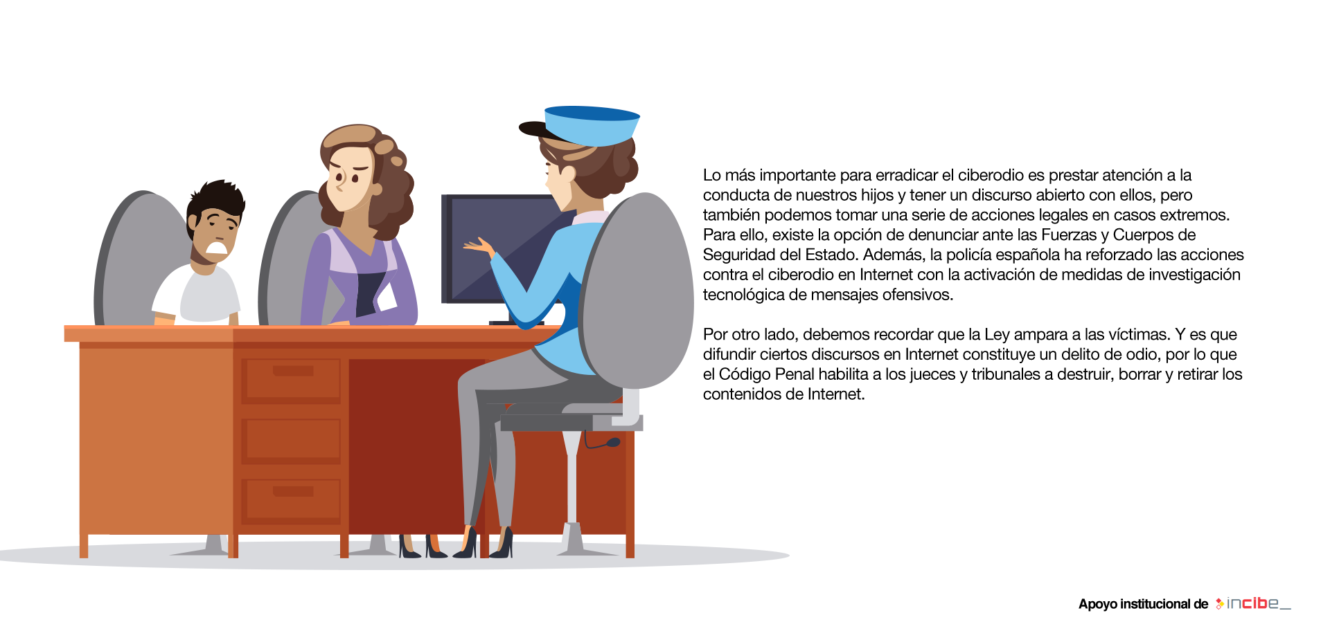 Lo más importante para erradicar el ciberodio es prestar atención a la conducta de nuestros hijos y tener un discurso abierto con ellos, pero también podemos tomar una serie de acciones legales en casos extremos. Para ello, existe la opción de denunciar ante las Fuerzas y Cuerpos de Seguridad del Estado. Además, la policía española ha reforzado las acciones contra el ciberodio en Internet con la activación de medidas de investigación tecnológica de mensajes ofensivos. Por otro lado, debemos recordar que la Ley ampara a las víctimas. Y es que difundir ciertos discursos en Internet constituye un delito de odio, por lo que el Código Penal habilita a los jueces y tribunales a destruir, borrar y retirar los contenidos de Internet.