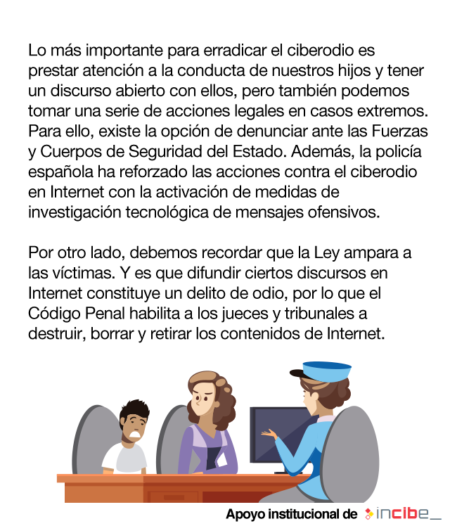 Lo más importante para erradicar el ciberodio es prestar atención a la conducta de nuestros hijos y tener un discurso abierto con ellos, pero también podemos tomar una serie de acciones legales en casos extremos. Para ello, existe la opción de denunciar ante las Fuerzas y Cuerpos de Seguridad del Estado. Además, la policía española ha reforzado las acciones contra el ciberodio en Internet con la activación de medidas de investigación tecnológica de mensajes ofensivos. Por otro lado, debemos recordar que la Ley ampara a las víctimas. Y es que difundir ciertos discursos en Internet constituye un delito de odio, por lo que el Código Penal habilita a los jueces y tribunales a destruir, borrar y retirar los contenidos de Internet.