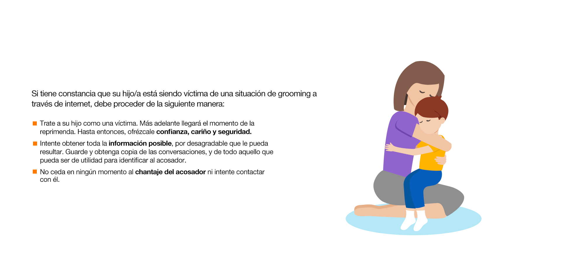 Si tiene constancia que su hijo/a está siendo víctima de una situación de grooming a través de internet, debe proceder de la siguiente manera: Trate a su hijo como una víctima. Más adelante llegará el momento de la reprimenda. Hasta entonces, ofrézcale confianza, cariño y seguridad. Intente obtener toda la información posible, por desagradable que le pueda resultar. Guarde y obtenga copia de las conversaciones, y de todo aquello que pueda ser de utilidad para identificar al acosador. No ceda en ningún momento al chantaje del acosador ni intente contactar con él. Interponga inmediatamente una denuncia en la Brigada de Investigación Tecnológica de la Policía, o en el Grupo de Delitos Telemáticos de la Guardia Civil. Si la situación ha afectado considerablemente a su hijo/a, busque ayuda psicológica. Revise concienzudamente la seguridad de los aparatos, móviles u ordenadores.