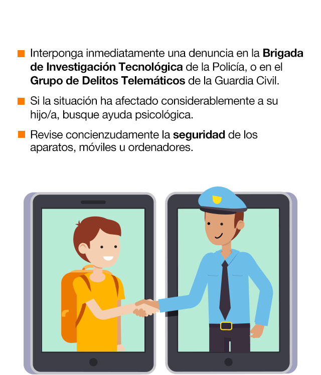 Si tiene constancia que su hijo/a está siendo víctima de una situación de grooming a través de internet, debe proceder de la siguiente manera: Trate a su hijo como una víctima. Más adelante llegará el momento de la reprimenda. Hasta entonces, ofrézcale confianza, cariño y seguridad. Intente obtener toda la información posible, por desagradable que le pueda resultar. Guarde y obtenga copia de las conversaciones, y de todo aquello que pueda ser de utilidad para identificar al acosador. No ceda en ningún momento al chantaje del acosador ni intente contactar con él. Interponga inmediatamente una denuncia en la Brigada de Investigación Tecnológica de la Policía, o en el Grupo de Delitos Telemáticos de la Guardia Civil. Si la situación ha afectado considerablemente a su hijo/a, busque ayuda psicológica. Revise concienzudamente la seguridad de los aparatos, móviles u ordenadores.