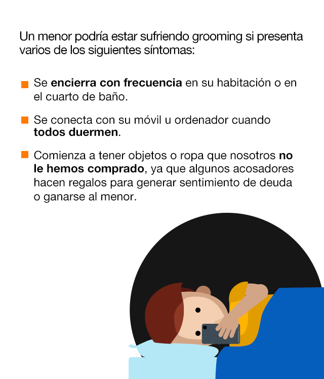 Un menor podría estar sufriendo grooming si presenta varios de los siguientes síntomas: Se encierra con frecuencia en su habitación o en el cuarto de baño. Se conecta con su móvil u ordenador cuando todos duermen. Comienza a tener objetos o ropa que nosotros no le hemos comprado, ya que algunos acosadores hacen regalos para generar sentimiento de deuda o ganarse al menor. El menor se vuelve introvertido o esquivo. Teme que sus padres noten que sucede algo raro. Desarrolla problemas para conciliar el sueño. Presenta un estado de nervios, falta de apetito y hasta manifestaciones psicosomáticas.