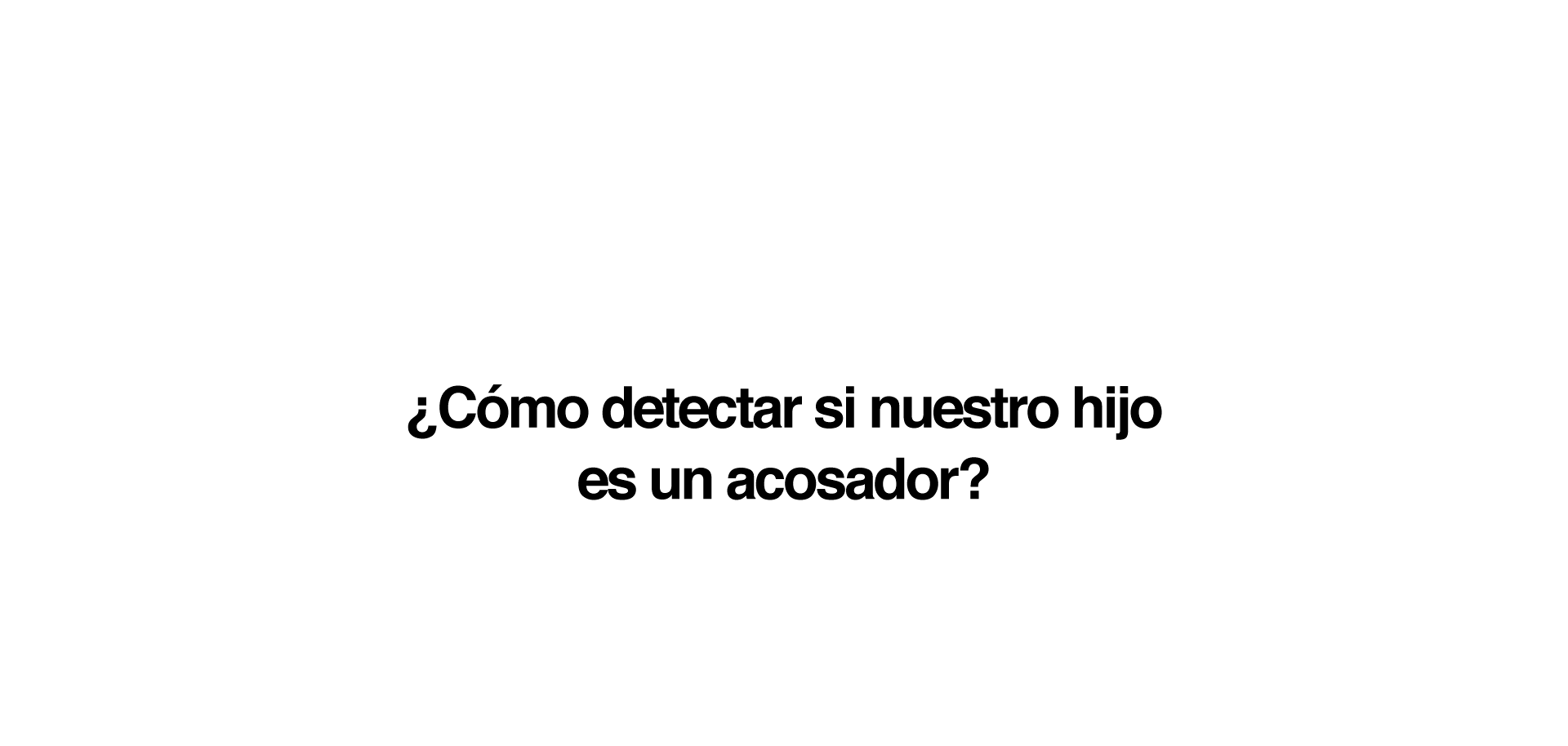 Si sospechamos que nuestro hijo/a es un acosador o nos lo han transmitido directamente desde el centro escolar o cualquier otro entorno donde nuestro hijo convive y se relaciona con otros niños, es conveniente tener en cuenta una serie de recomendaciones: No debemos juzgar a nuestro hijo/a, sino juzgar su conducta. No mostrar decepción, sino corregir su comportamiento: ''Yo sé que tú no eres así, pero lo que es has hecho no está bien''. Nunca debemos justificar ni minimizar lo que haya hecho.  Hemos de intentar que verbalice todo lo sucedido y que reconozca los hechos. Podemos utilizar frases del tipo: ''Me voy a enterar de todo, pero prefiero que me lo cuentes tú''. Es muy importante trabajar su empatía. Hemos de analizar con él los sentimientos que ha provocado en la víctima y hacer que se ponga en su lugar. Aplicar también medidas reparadoras. Es importante que pida perdón y que se comprometa a no volverlo a hacer. Ha de quedar claro que el acoso no solo es inadmisible, sino que además nuestra sociedad prevé sanciones para quien lo haga.