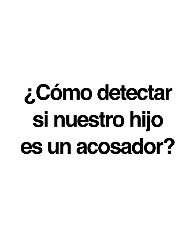 Si sospechamos que nuestro hijo/a es un acosador o nos lo han transmitido directamente desde el centro escolar o cualquier otro entorno donde nuestro hijo convive y se relaciona con otros niños, es conveniente tener en cuenta una serie de recomendaciones: No debemos juzgar a nuestro hijo/a, sino juzgar su conducta. No mostrar decepción, sino corregir su comportamiento: ''Yo sé que tú no eres así, pero lo que es has hecho no está bien''. Nunca debemos justificar ni minimizar lo que haya hecho.  Hemos de intentar que verbalice todo lo sucedido y que reconozca los hechos. Podemos utilizar frases del tipo: ''Me voy a enterar de todo, pero prefiero que me lo cuentes tú''. Es muy importante trabajar su empatía. Hemos de analizar con él los sentimientos que ha provocado en la víctima y hacer que se ponga en su lugar. Aplicar también medidas reparadoras. Es importante que pida perdón y que se comprometa a no volverlo a hacer. Ha de quedar claro que el acoso no solo es inadmisible, sino que además nuestra sociedad prevé sanciones para quien lo haga.