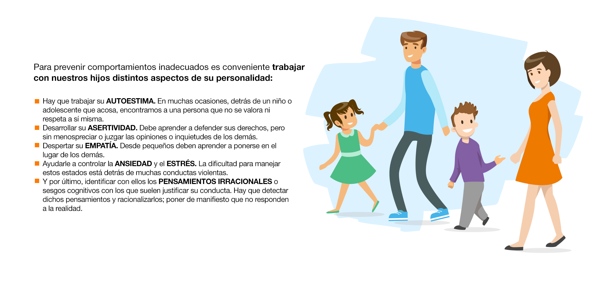 Para prevenir comportamientos inadecuados es conveniente trabajar con nuestros hijos distintos aspectos de su personalidad: Hay que trabajar su AUTOESTIMA. En muchas ocasiones, detrás de un niño o adolescente que acosa, encontramos a una persona que no se valora ni respeta a sí misma. Desarrollar su ASERTIVIDAD. Debe aprender a defender sus derechos, pero sin menospreciar o juzgar las opiniones o inquietudes de los demás. Despertar su EMPATÍA. Desde pequeños deben aprender a ponerse en el lugar de los demás. Ayudarle a controlar la ANSIEDAD y el ESTRÉS. La dificultad para manejar estos estados está detrás de muchas conductas violentas. Y por último, identificar con ellos los PENSAMIENTOS IRRACIONALES o sesgos cognitivos con los que suelen justificar su conducta. Hay que detectar dichos pensamientos y racionalizarlos; poner de manifiesto que no responden a la realidad.