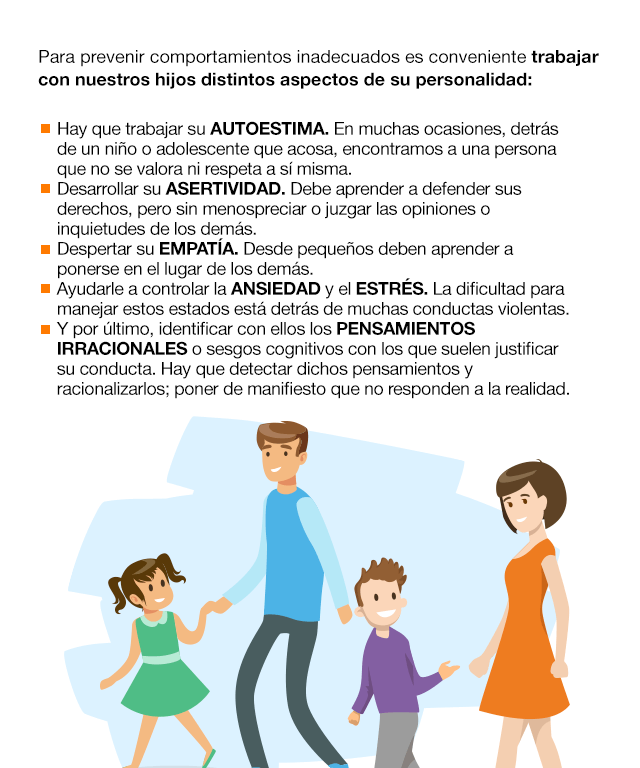 Para prevenir comportamientos inadecuados es conveniente trabajar con nuestros hijos distintos aspectos de su personalidad: Hay que trabajar su AUTOESTIMA. En muchas ocasiones, detrás de un niño o adolescente que acosa, encontramos a una persona que no se valora ni respeta a sí misma. Desarrollar su ASERTIVIDAD. Debe aprender a defender sus derechos, pero sin menospreciar o juzgar las opiniones o inquietudes de los demás. Despertar su EMPATÍA. Desde pequeños deben aprender a ponerse en el lugar de los demás. Ayudarle a controlar la ANSIEDAD y el ESTRÉS. La dificultad para manejar estos estados está detrás de muchas conductas violentas. Y por último, identificar con ellos los PENSAMIENTOS IRRACIONALES o sesgos cognitivos con los que suelen justificar su conducta. Hay que detectar dichos pensamientos y racionalizarlos; poner de manifiesto que no responden a la realidad.