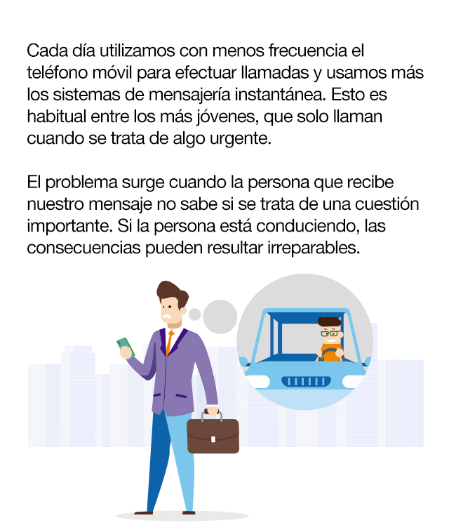 ¿Cuál es el problema? Cada día utilizamos con menos frecuencia el teléfono móvil para efectuar llamadas y usamos más los sistemas de mensajería instantánea. Esto es habitual entre los más jóvenes, que solo llaman cuando se trata de algo urgente. El problema surge cuando la persona que recibe nuestro mensaje no sabe si se trata de una cuestión importante. Si la persona está conduciendo, las consecuencias pueden resultar irreparables. Si somos conscientes de que nuestro hijo o hija está conduciendo, no deberíamos escribirle. Un simple mensaje como “te estamos esperando”, “¿por dónde vas?”, “si vas a llegar tarde avisa...” podría distraerle de la conducción y provocar un accidente.