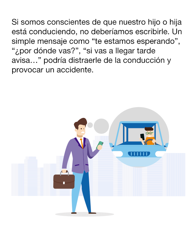 ¿Cuál es el problema? Cada día utilizamos con menos frecuencia el teléfono móvil para efectuar llamadas y usamos más los sistemas de mensajería instantánea. Esto es habitual entre los más jóvenes, que solo llaman cuando se trata de algo urgente. El problema surge cuando la persona que recibe nuestro mensaje no sabe si se trata de una cuestión importante. Si la persona está conduciendo, las consecuencias pueden resultar irreparables. Si somos conscientes de que nuestro hijo o hija está conduciendo, no deberíamos escribirle. Un simple mensaje como “te estamos esperando”, “¿por dónde vas?”, “si vas a llegar tarde avisa...” podría distraerle de la conducción y provocar un accidente.