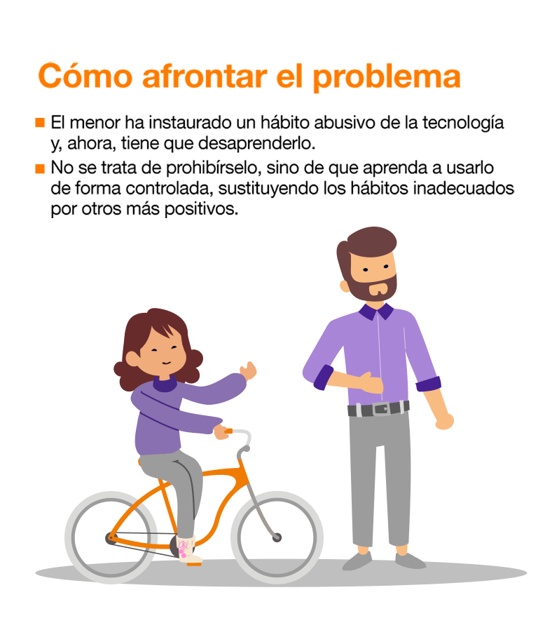 Detectamos un uso abusivo de la tecnología cuando: Necesita estar conectado durante más tiempo para sentirse satisfecho. Se siente deprimido, nervioso o enfadado. Se le pasa cuando usa la tecnología. Pasa mucho tiempo pensando cuándo se conectará de nuevo. No consigue controlar el tiempo que pasa conectado. Ha dejado de lado actividades u obligaciones por estar conectado. Prefiere las relaciones online a las personales. Miente en relación a la frecuencia con la que se conecta. La mayoría de los jóvenes pasan por este proceso abusivo. Aun así, realizar un seguimiento y transmitir la información necesaria evita riesgos mayores. Si el problema persiste, habría que consultar a un especialista. Cómo afrontar el problema: El menor ha instaurado un hábito abusivo de la tecnología y, ahora, tiene que desaprenderlo. No se trata de prohibírselo, sino de que aprenda a usarlo de forma controlada, sustituyendo los hábitos inadecuados por otros más positivos. Fijar metas y plantearle pequeños retos para que recupere el control sobre el tiempo de uso. Hacer una lista de pros y contras de no abusar de la tecnología. Educar en el uso de Internet como fuente de información y formación, no solo de diversión. Terapia familiar donde, entre otras cosas, se asuman los errores y se anime a la colaboración para la recuperación del menor.