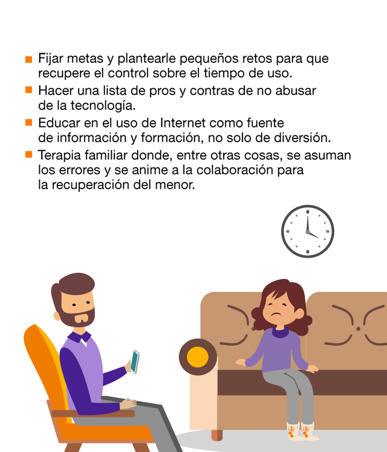 Detectamos un uso abusivo de la tecnología cuando: Necesita estar conectado durante más tiempo para sentirse satisfecho. Se siente deprimido, nervioso o enfadado. Se le pasa cuando usa la tecnología. Pasa mucho tiempo pensando cuándo se conectará de nuevo. No consigue controlar el tiempo que pasa conectado. Ha dejado de lado actividades u obligaciones por estar conectado. Prefiere las relaciones online a las personales. Miente en relación a la frecuencia con la que se conecta. La mayoría de los jóvenes pasan por este proceso abusivo. Aun así, realizar un seguimiento y transmitir la información necesaria evita riesgos mayores. Si el problema persiste, habría que consultar a un especialista. Cómo afrontar el problema: El menor ha instaurado un hábito abusivo de la tecnología y, ahora, tiene que desaprenderlo. No se trata de prohibírselo, sino de que aprenda a usarlo de forma controlada, sustituyendo los hábitos inadecuados por otros más positivos. Fijar metas y plantearle pequeños retos para que recupere el control sobre el tiempo de uso. Hacer una lista de pros y contras de no abusar de la tecnología. Educar en el uso de Internet como fuente de información y formación, no solo de diversión. Terapia familiar donde, entre otras cosas, se asuman los errores y se anime a la colaboración para la recuperación del menor.