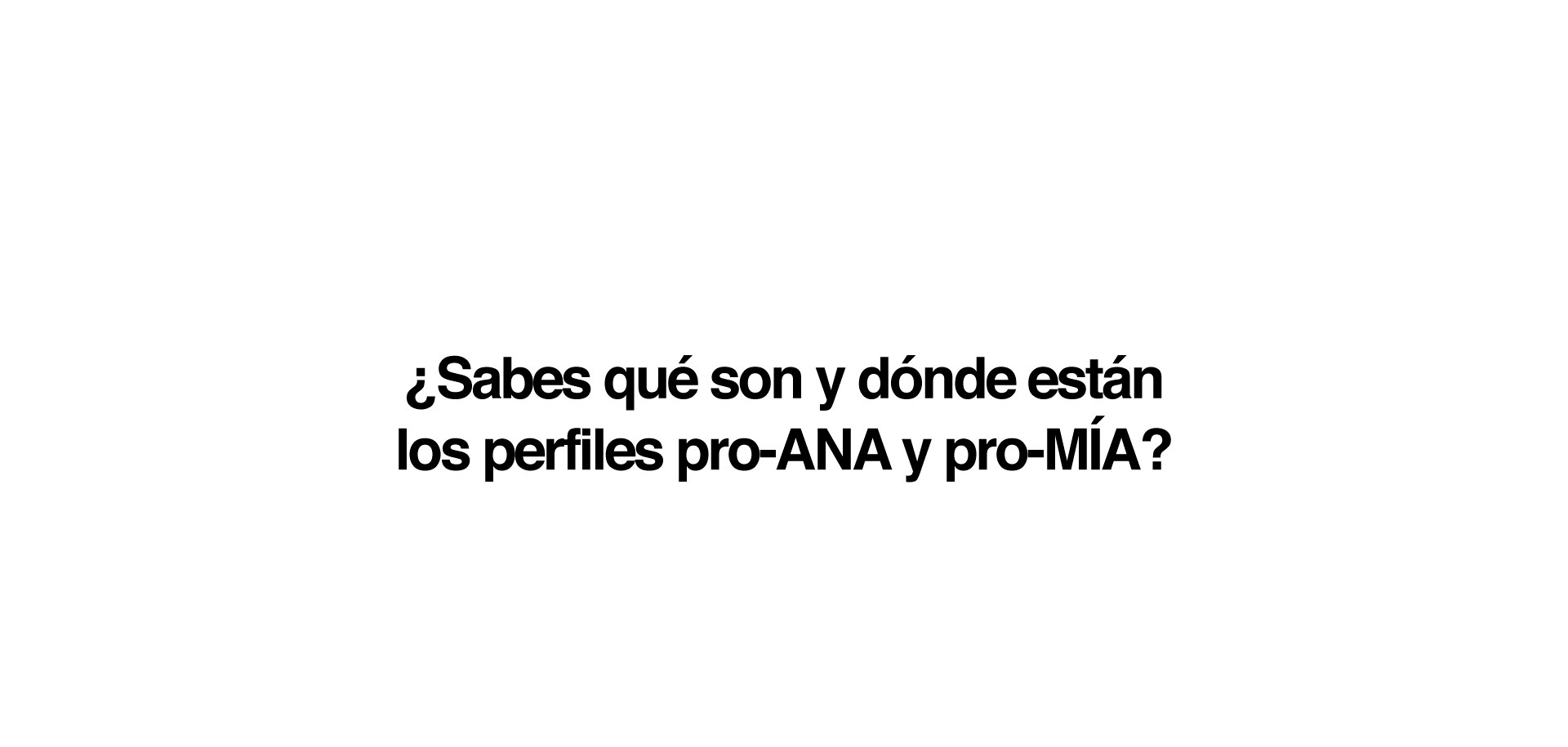 ¿Sabes qué son y dónde están los perfiles pro-Ana y pro-Mía?  Son sitios web que inducen a los trastornos de conducta alimentaria a través de la defensa de un estilo de vida que incluye dietas salvajes, tablas de pesos y calorías, carreras de kilos, etc. Un conjunto de comportamientos que muchos jóvenes adoptan como opción personal en edades cada vez más tempranas:• El 78% de los usuarios son menores de edad. • El 95% son chicas. •   El 70% están en fase inicial. • El 59,2 % de pacientes con TCA en su primera búsqueda de Internet buscan contenidos no saludables. • El 71,3% de enfermos reconocen que esas búsquedas influyen negativamente en su trastorno. ¿Quiénes crean y quiénes siguen las páginas pro-ANA y pro-MIA? Estas páginas y perfiles pro-ANA y pro-MIA son frecuentadas, y en ocasiones creadas, por menores de edad, e incluyen distintos tipos de contenidos que las convierten en un verdadero peligro: · Mensajes, muros y foros de apoyo mutuo para anoréxicas y bulímicas. · Consejos para perder peso de forma radical. · Dietas férreas y peligrosas. · Consejos para engañar a los padres. · Consejos para falsear los resultados de los análisis clínicos. · Técnicas que implican el dolor como una forma de quemar grasas. · Frases y mantras en las que se personifica la anorexia o bulimia nerviosa y se las presenta como una amiga real.