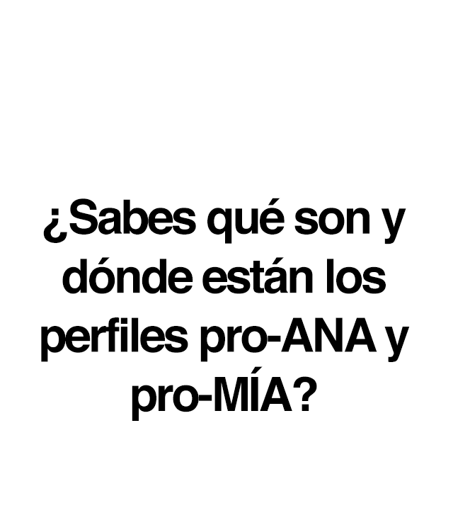 ¿Sabes qué son y dónde están los perfiles pro-Ana y pro-Mía?  Son sitios web que inducen a los trastornos de conducta alimentaria a través de la defensa de un estilo de vida que incluye dietas salvajes, tablas de pesos y calorías, carreras de kilos, etc. Un conjunto de comportamientos que muchos jóvenes adoptan como opción personal en edades cada vez más tempranas:• El 78% de los usuarios son menores de edad. • El 95% son chicas. •   El 70% están en fase inicial. • El 59,2 % de pacientes con TCA en su primera búsqueda de Internet buscan contenidos no saludables. • El 71,3% de enfermos reconocen que esas búsquedas influyen negativamente en su trastorno. ¿Quiénes crean y quiénes siguen las páginas pro-ANA y pro-MIA? Estas páginas y perfiles pro-ANA y pro-MIA son frecuentadas, y en ocasiones creadas, por menores de edad, e incluyen distintos tipos de contenidos que las convierten en un verdadero peligro: · Mensajes, muros y foros de apoyo mutuo para anoréxicas y bulímicas. · Consejos para perder peso de forma radical. · Dietas férreas y peligrosas. · Consejos para engañar a los padres. · Consejos para falsear los resultados de los análisis clínicos. · Técnicas que implican el dolor como una forma de quemar grasas. · Frases y mantras en las que se personifica la anorexia o bulimia nerviosa y se las presenta como una amiga real.