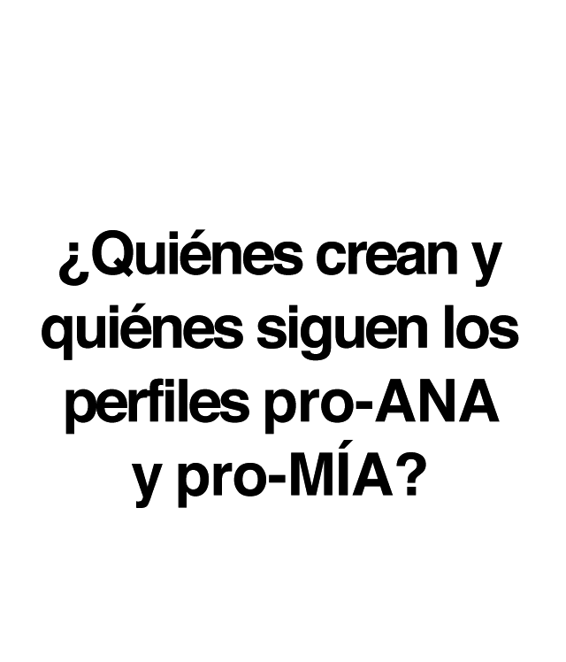 ¿Sabes qué son y dónde están los perfiles pro-Ana y pro-Mía?  Son sitios web que inducen a los trastornos de conducta alimentaria a través de la defensa de un estilo de vida que incluye dietas salvajes, tablas de pesos y calorías, carreras de kilos, etc. Un conjunto de comportamientos que muchos jóvenes adoptan como opción personal en edades cada vez más tempranas:• El 78% de los usuarios son menores de edad. • El 95% son chicas. •   El 70% están en fase inicial. • El 59,2 % de pacientes con TCA en su primera búsqueda de Internet buscan contenidos no saludables. • El 71,3% de enfermos reconocen que esas búsquedas influyen negativamente en su trastorno. ¿Quiénes crean y quiénes siguen las páginas pro-ANA y pro-MIA? Estas páginas y perfiles pro-ANA y pro-MIA son frecuentadas, y en ocasiones creadas, por menores de edad, e incluyen distintos tipos de contenidos que las convierten en un verdadero peligro: · Mensajes, muros y foros de apoyo mutuo para anoréxicas y bulímicas. · Consejos para perder peso de forma radical. · Dietas férreas y peligrosas. · Consejos para engañar a los padres. · Consejos para falsear los resultados de los análisis clínicos. · Técnicas que implican el dolor como una forma de quemar grasas. · Frases y mantras en las que se personifica la anorexia o bulimia nerviosa y se las presenta como una amiga real.