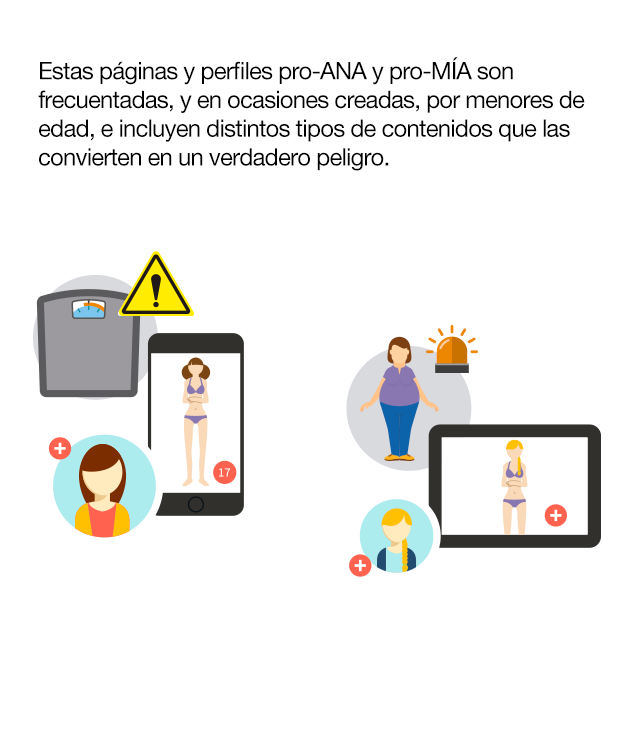 ¿Sabes qué son y dónde están los perfiles pro-Ana y pro-Mía?  Son sitios web que inducen a los trastornos de conducta alimentaria a través de la defensa de un estilo de vida que incluye dietas salvajes, tablas de pesos y calorías, carreras de kilos, etc. Un conjunto de comportamientos que muchos jóvenes adoptan como opción personal en edades cada vez más tempranas:• El 78% de los usuarios son menores de edad. • El 95% son chicas. •   El 70% están en fase inicial. • El 59,2 % de pacientes con TCA en su primera búsqueda de Internet buscan contenidos no saludables. • El 71,3% de enfermos reconocen que esas búsquedas influyen negativamente en su trastorno. ¿Quiénes crean y quiénes siguen las páginas pro-ANA y pro-MIA? Estas páginas y perfiles pro-ANA y pro-MIA son frecuentadas, y en ocasiones creadas, por menores de edad, e incluyen distintos tipos de contenidos que las convierten en un verdadero peligro: · Mensajes, muros y foros de apoyo mutuo para anoréxicas y bulímicas. · Consejos para perder peso de forma radical. · Dietas férreas y peligrosas. · Consejos para engañar a los padres. · Consejos para falsear los resultados de los análisis clínicos. · Técnicas que implican el dolor como una forma de quemar grasas. · Frases y mantras en las que se personifica la anorexia o bulimia nerviosa y se las presenta como una amiga real.