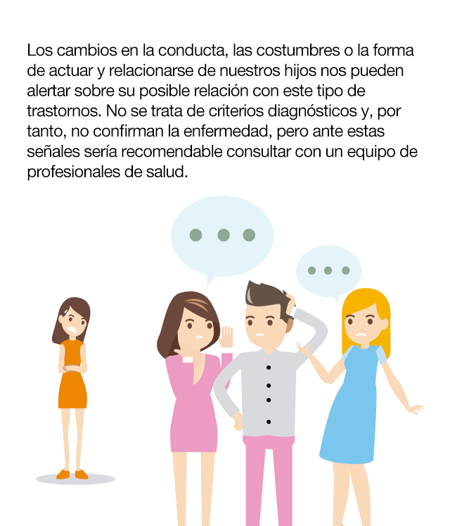 ¿Qué señales nos ayudan a identificar el problema? Los cambios en la conducta, las costumbres o la forma de actuar y relacionarse de nuestros hijos nos pueden alertar sobre su posible relación con este tipo de trastornos. No se trata de criterios diagnósticos y, por tanto, no confirman la enfermedad, pero ante estas señales sería recomendable consultar con un equipo de profesionales de salud. Cambios de conducta · Inician dietas injustificadas, sin consultar a nadie. · Se purgan con vómitos y laxantes. · Rechazan alimentos. · Trocean mucho los alimentos. · Discuten o regatean las raciones. · Beben agua en gran cantidad, antes o durante las comidas. · Tienen un interés obsesivo por las calorías de los alimentos o su preparación. · Mienten sobre la comida.· Intentan comer fuera de casa, a solas o sin la presencia de la familia. · Comienzan a realizar ejercicio físico intenso, a solas o a escondidas. · Visitan páginas de modelos o influencers extremadamente delgadas. · Se aislan  social y familiarmente. Cambios psicológicos · Preocupación por su peso y por la posibilidad de engordar. · Se considera demasiado gorda o ancha. · Es muy crítica consigo misma. · Cae su autoestima. · Empobrecimiento de la creatividad. · Dificultades de concentración y fallos de memoria. Cambios emocionales · Cambios en su carácter y humor. · Llora con facilidad y tiene problemas de insomnio. · Desarrolla ansiedad. · Puede aparecer fobia generalizada o fobia social.